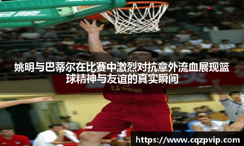 姚明与巴蒂尔在比赛中激烈对抗意外流血展现篮球精神与友谊的真实瞬间