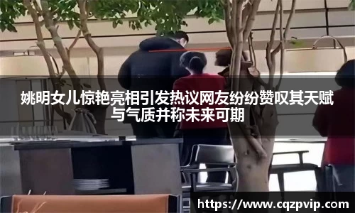 姚明女儿惊艳亮相引发热议网友纷纷赞叹其天赋与气质并称未来可期