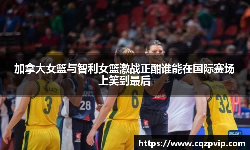 加拿大女篮与智利女篮激战正酣谁能在国际赛场上笑到最后